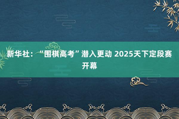 新华社：“围棋高考”潜入更动 2025天下定段赛开幕