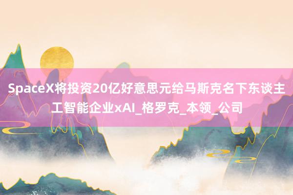 SpaceX将投资20亿好意思元给马斯克名下东谈主工智能企业xAI_格罗克_本领_公司