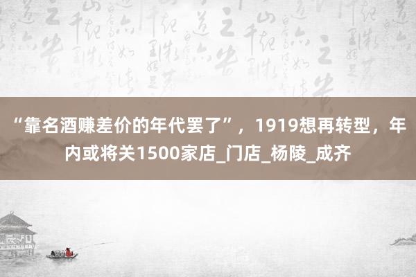 “靠名酒赚差价的年代罢了”，1919想再转型，年内或将关1500家店_门店_杨陵_成齐