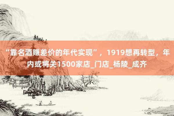 “靠名酒赚差价的年代实现”，1919想再转型，年内或将关1500家店_门店_杨陵_成齐