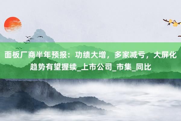 面板厂商半年预报：功绩大增，多家减亏，大屏化趋势有望握续_上市公司_市集_同比