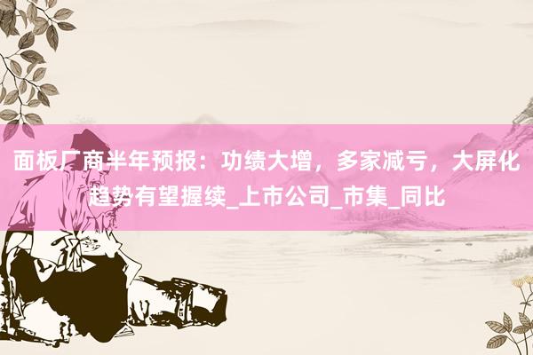 面板厂商半年预报：功绩大增，多家减亏，大屏化趋势有望握续_上市公司_市集_同比