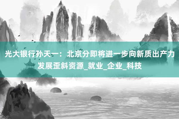 光大银行孙天一：北京分即将进一步向新质出产力发展歪斜资源_就业_企业_科技