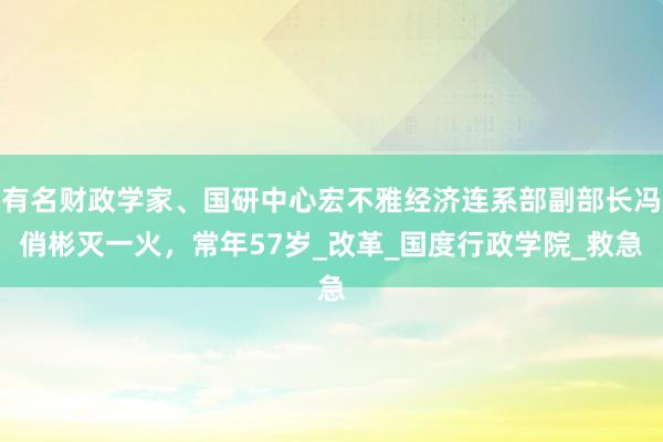有名财政学家、国研中心宏不雅经济连系部副部长冯俏彬灭一火，常年57岁_改革_国度行政学院_救急