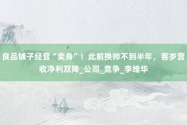良品铺子经营“卖身”！此前换帅不到半年，客岁营收净利双降_公司_竞争_李维华