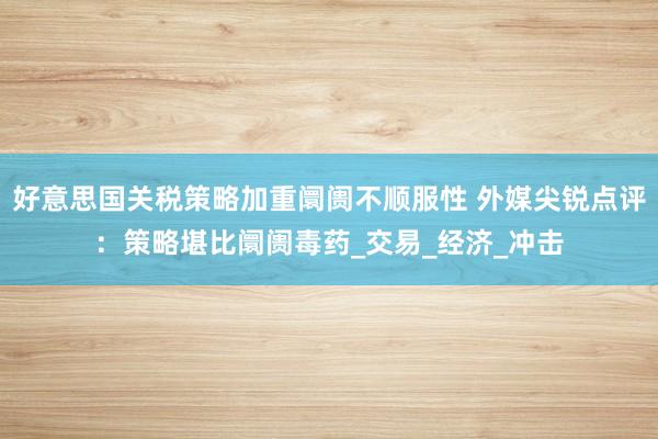 好意思国关税策略加重阛阓不顺服性 外媒尖锐点评：策略堪比阛阓毒药_交易_经济_冲击