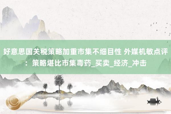 好意思国关税策略加重市集不细目性 外媒机敏点评：策略堪比市集毒药_买卖_经济_冲击