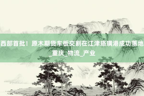 西部首批！原木期货车板交割在江津珞璜港成功落地_重庆_物流_产业