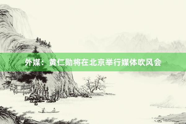 外媒：黄仁勋将在北京举行媒体吹风会
