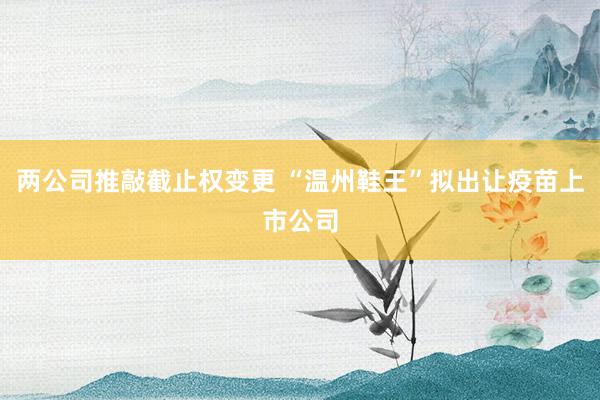 两公司推敲截止权变更 “温州鞋王”拟出让疫苗上市公司