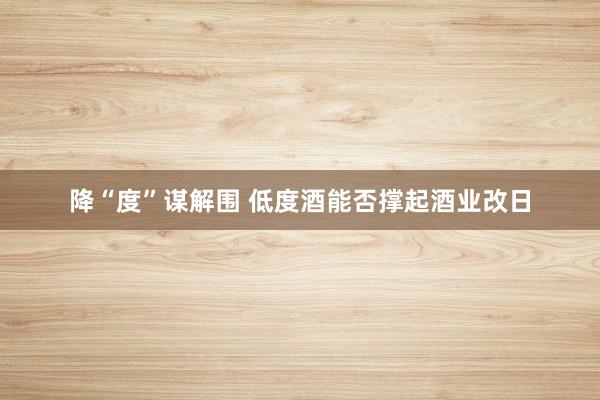 降“度”谋解围 低度酒能否撑起酒业改日