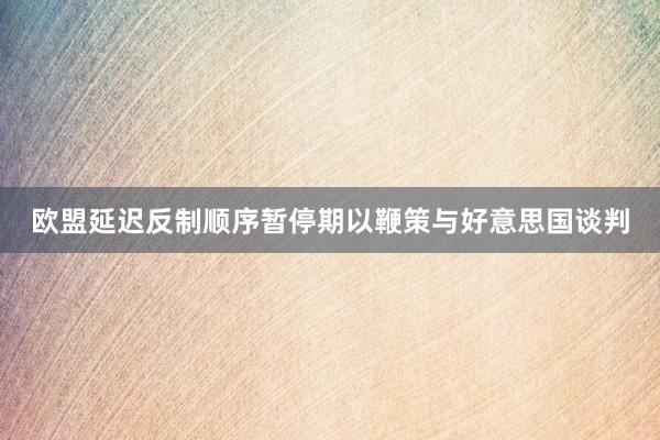 欧盟延迟反制顺序暂停期以鞭策与好意思国谈判