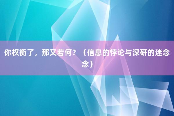 你权衡了，那又若何？（信息的悖论与深研的迷念念）