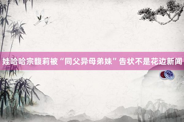 娃哈哈宗馥莉被“同父异母弟妹”告状不是花边新闻