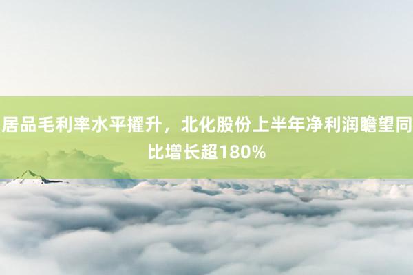 居品毛利率水平擢升，北化股份上半年净利润瞻望同比增长超180%