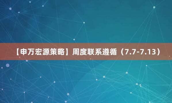 【申万宏源策略】周度联系遵循（7.7-7.13）