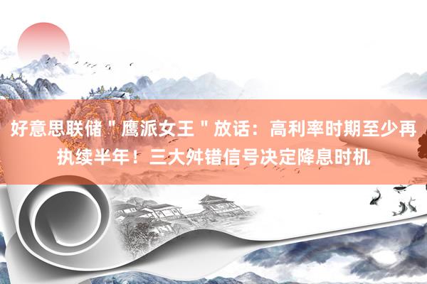 好意思联储＂鹰派女王＂放话：高利率时期至少再执续半年！三大舛错信号决定降息时机