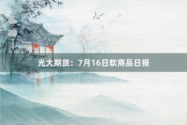 光大期货：7月16日软商品日报