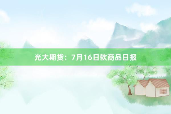 光大期货：7月16日软商品日报