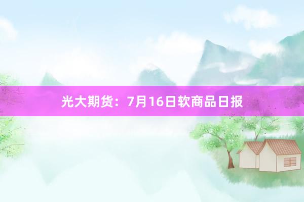 光大期货：7月16日软商品日报