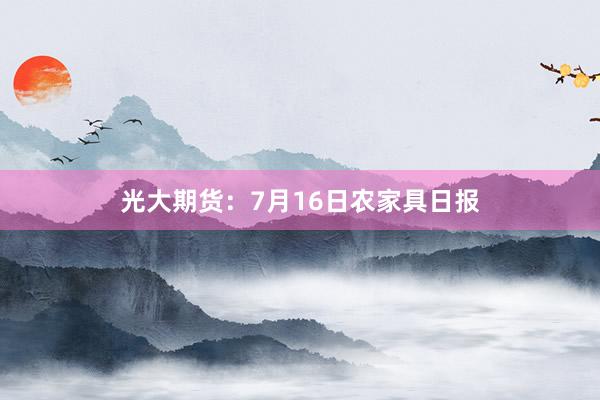 光大期货：7月16日农家具日报