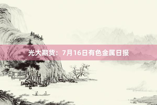 光大期货：7月16日有色金属日报