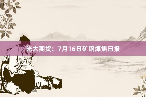 光大期货：7月16日矿钢煤焦日报