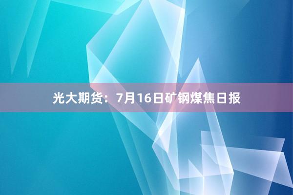 光大期货：7月16日矿钢煤焦日报