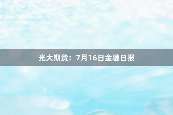 光大期货：7月16日金融日报