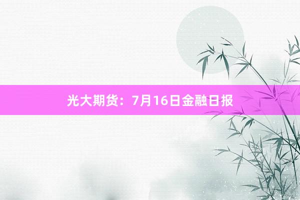 光大期货：7月16日金融日报