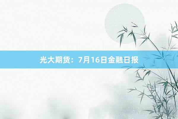 光大期货：7月16日金融日报