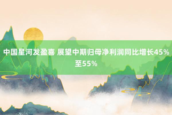 中国星河发盈喜 展望中期归母净利润同比增长45%至55%