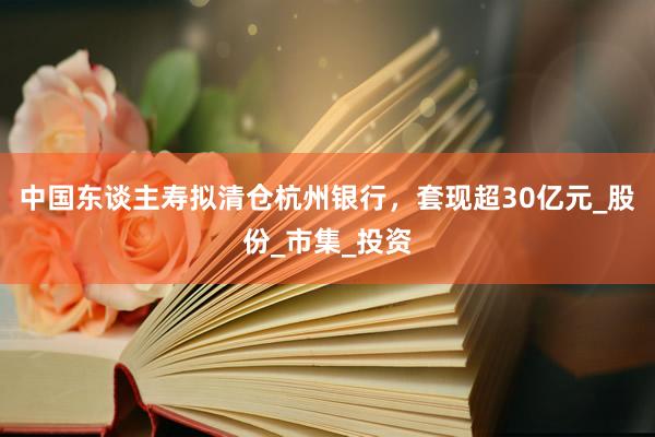 中国东谈主寿拟清仓杭州银行，套现超30亿元_股份_市集_投资