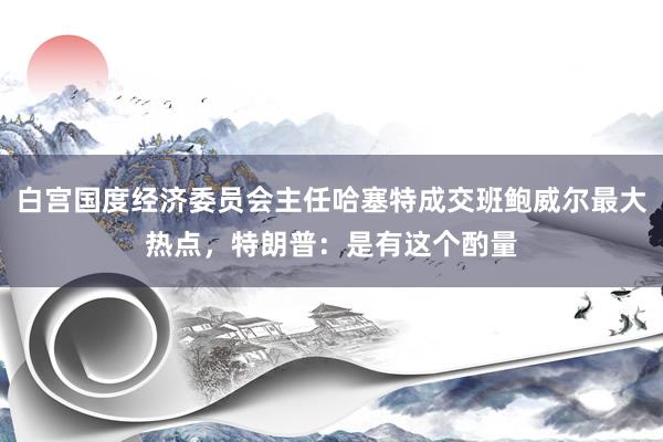 白宫国度经济委员会主任哈塞特成交班鲍威尔最大热点，特朗普：是有这个酌量