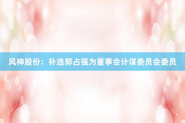 风神股份：补选郭占强为董事会计谋委员会委员