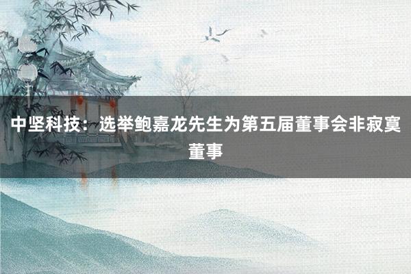 中坚科技：选举鲍嘉龙先生为第五届董事会非寂寞董事
