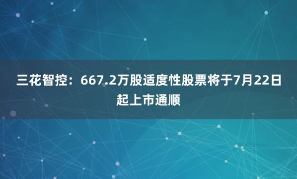 三花智控：667.2万股适度性股票将于7月22日起上市通顺