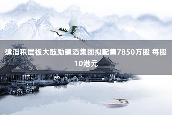 建滔积层板大鼓励建滔集团拟配售7850万股 每股10港元