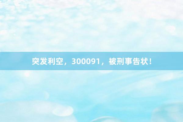 突发利空，300091，被刑事告状！