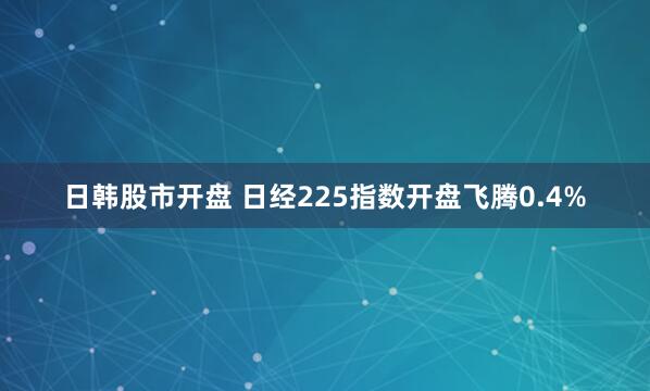日韩股市开盘 日经225指数开盘飞腾0.4%