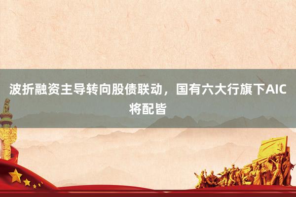 波折融资主导转向股债联动，国有六大行旗下AIC将配皆