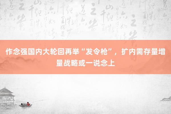作念强国内大轮回再举“发令枪”，扩内需存量增量战略或一说念上