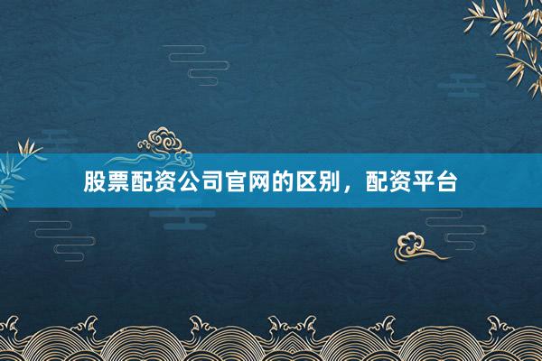 股票配资公司官网的区别，配资平台