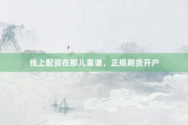 线上配资在那儿靠谱，正规期货开户