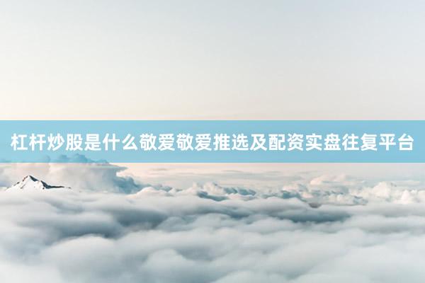 杠杆炒股是什么敬爱敬爱推选及配资实盘往复平台