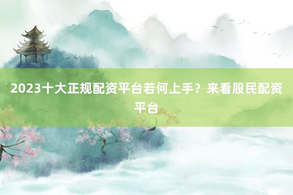 2023十大正规配资平台若何上手？来看股民配资平台