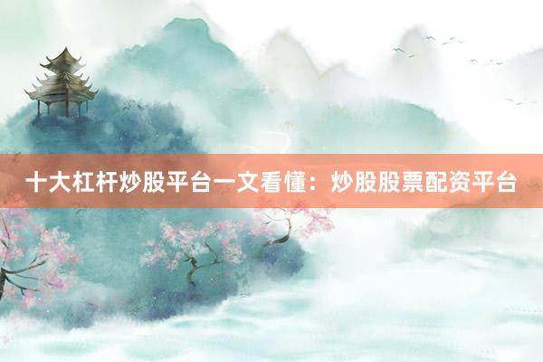 十大杠杆炒股平台一文看懂：炒股股票配资平台