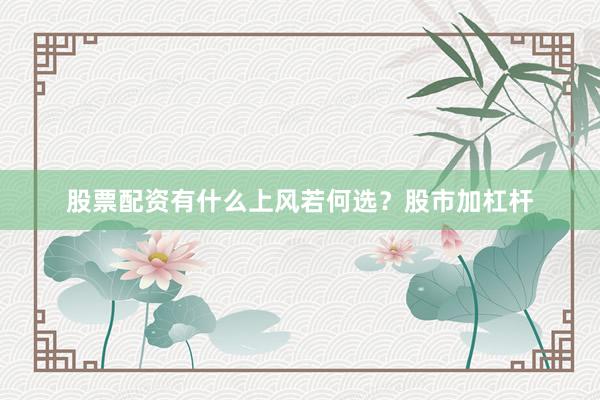 股票配资有什么上风若何选？股市加杠杆