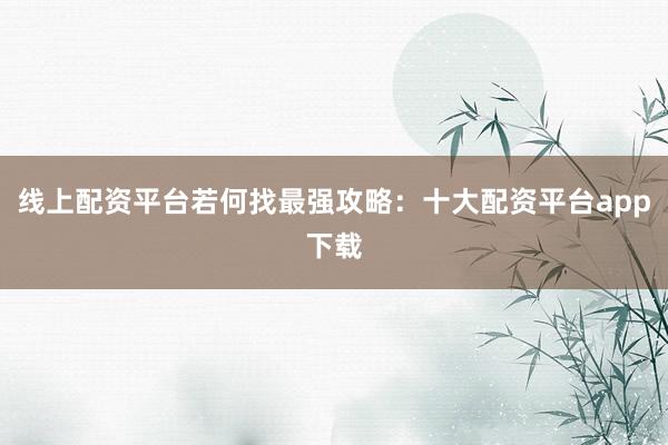 线上配资平台若何找最强攻略：十大配资平台app下载