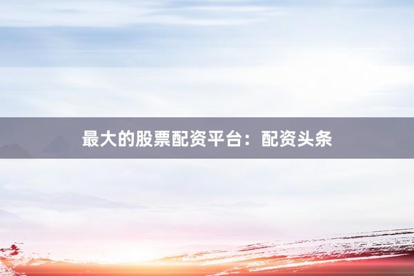 最大的股票配资平台：配资头条